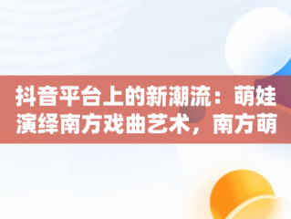 抖音平台上的新潮流：萌娃演绎南方戏曲艺术，南方萌娃成长组合 