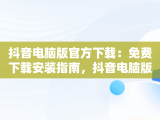抖音电脑版官方下载：免费下载安装指南，抖音电脑版官方网站下载 