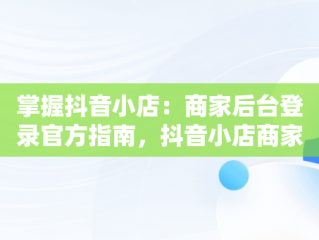 掌握抖音小店：商家后台登录官方指南，抖音小店商家登录网址 