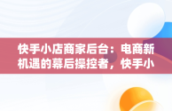 快手小店商家后台：电商新机遇的幕后操控者，快手小店商家版app下载 