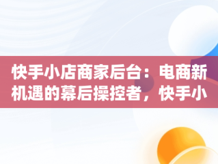 快手小店商家后台：电商新机遇的幕后操控者，快手小店商家版app下载 