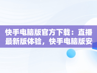 快手电脑版官方下载：直播最新版体验，快手电脑版安装教程 