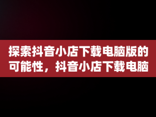 探索抖音小店下载电脑版的可能性，抖音小店下载电脑版app 