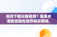 如何下载抖音视频？简单步骤助你轻松保存精彩瞬间，抖音下载视频的方法APP 