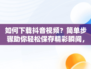 如何下载抖音视频？简单步骤助你轻松保存精彩瞬间，抖音下载视频的方法APP 