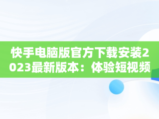 快手电脑版官方下载安装2023最新版本：体验短视频新潮流，快手电脑版官网下载 