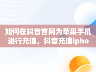 如何在抖音官网为苹果手机进行充值，抖音充值iphone 