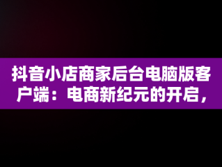抖音小店商家后台电脑版客户端：电商新纪元的开启，抖音小店电脑版登陆入口 