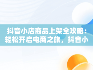 抖音小店商品上架全攻略：轻松开启电商之旅，抖音小店怎么上架商品的教程 