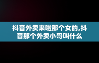 抖音外卖来啦那个女的,抖音那个外卖小哥叫什么