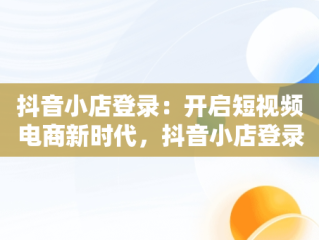 抖音小店登录：开启短视频电商新时代，抖音小店登录入口电脑版 