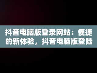 抖音电脑版登录网站：便捷的新体验，抖音电脑版登陆网址 