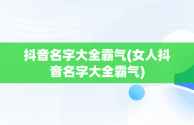 抖音名字大全霸气(女人抖音名字大全霸气)