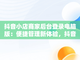 抖音小店商家后台登录电脑版：便捷管理新体验，抖音小店商家登陆电脑版 