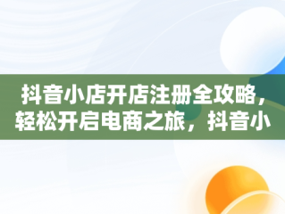 抖音小店开店注册全攻略，轻松开启电商之旅，抖音小店怎么开店注册押金多少 
