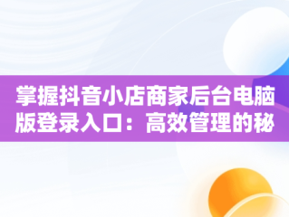 掌握抖音小店商家后台电脑版登录入口：高效管理的秘诀，抖音小店电脑版登陆入口 