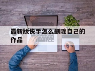 最新版快手怎么删除自己的作品,新版快手如何删除自己的作品