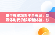 快手在线观看平台登录：新媒体时代的娱乐新体验，快手在线观看87881578421580942656830.279.44766218 