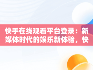 快手在线观看平台登录：新媒体时代的娱乐新体验，快手在线观看87881578421580942656830.279.44766218 