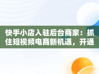 快手小店入驻后台商家：抓住短视频电商新机遇，开通快手商家 