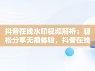 抖音在线水印视频解析：轻松分享无痕体验，抖音在线水印视频解析保存到本地 