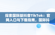 探索国际版抖音TikTok：官网入口与下载指南，国际抖音tik tok 