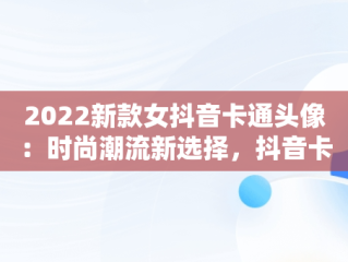 2022新款女抖音卡通头像：时尚潮流新选择，抖音卡通头像图片2021最火爆 