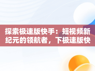 探索极速版快手：短视频新纪元的领航者，下极速版快手怎么下载 