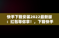 快手下载安装2022最新版：红包等你拿！，下载快手红包软件下载 