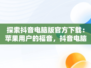 探索抖音电脑版官方下载：苹果用户的福音，抖音电脑版官方下载苹果版 