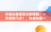 抖音头像更改次数限制：一天能改几次？，抖音头像一天可以改几次 