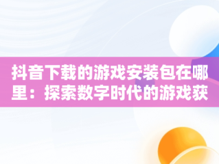 抖音下载的游戏安装包在哪里：探索数字时代的游戏获取，抖音小游戏 打开 