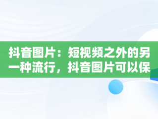 抖音图片：短视频之外的另一种流行，抖音图片可以保存吗 