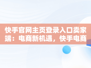 快手官网主页登录入口卖家端：电商新机遇，快手电商官网登录 