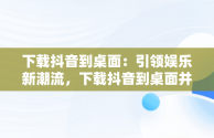 下载抖音到桌面：引领娱乐新潮流，下载抖音到桌面并安装 