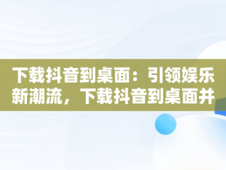 下载抖音到桌面：引领娱乐新潮流，下载抖音到桌面并安装 
