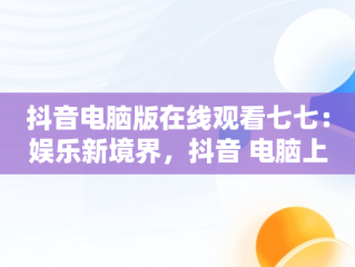 抖音电脑版在线观看七七：娱乐新境界，抖音 电脑上看 
