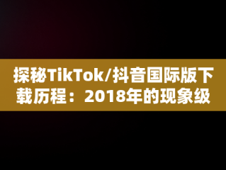 探秘TikTok/抖音国际版下载历程：2018年的现象级应用，TikTok抖音国际版下载安装教程 