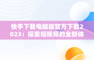 快手下载电脑版官方下载2023：探索短视频的全新体验，快手下载电脑版官方下载2023版 