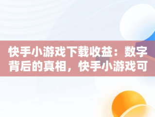 快手小游戏下载收益：数字背后的真相，快手小游戏可以挣钱吗 