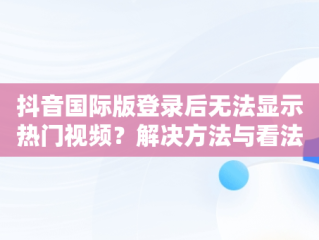 抖音国际版登录后无法显示热门视频？解决方法与看法，国际版抖音登陆了为什么看不了 