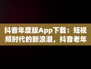 抖音年度版App下载：短视频时代的新浪潮，抖音老年版下载 