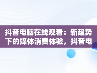抖音电脑在线观看：新趋势下的媒体消费体验，抖音电脑在线观看官网视频 