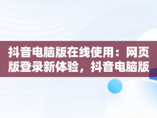 抖音电脑版在线使用：网页版登录新体验，抖音电脑版在线使用网页版登录可以吗 