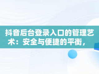 抖音后台登录入口的管理艺术：安全与便捷的平衡， 