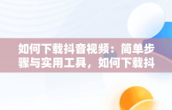 如何下载抖音视频：简单步骤与实用工具，如何下载抖音视频保存到手机 