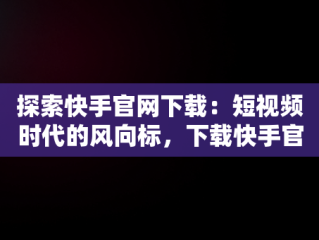 探索快手官网下载：短视频时代的风向标，下载快手官网免费版 