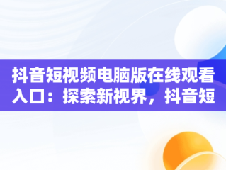 抖音短视频电脑版在线观看入口：探索新视界，抖音短视频如何在电脑上观看 