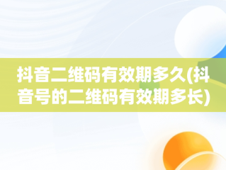 抖音二维码有效期多久(抖音号的二维码有效期多长)