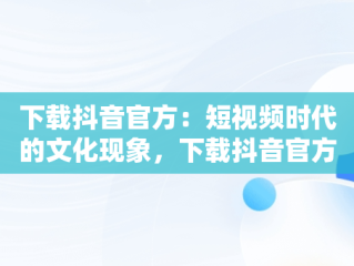 下载抖音官方：短视频时代的文化现象，下载抖音官方正版 